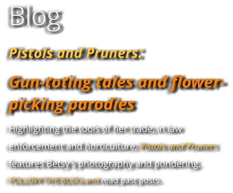 Blog Pistols and Pruners:  Gun-toting tales and flower-picking parodies Highlighting the tools of her trade, in law enforcement and horticulture, Pistols and Pruners features Betsy’s photography and pondering. FOLLOW THE BLOG and read past posts.